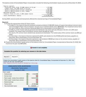 The balance sheet of Consolidated Paper, Incorporated, included the following shareholders' equity accounts at December 31, 2023:
Paid-in capital:
Preferred stock, 8.0%, 97,000 shares at $1 par
Common stock, 474,700 shares at $1 par
Paid-in capital-excess of par, preferred
Paid-in capital-excess of par, common
Retained earnings
Treasury stock, at cost; 4,700 common shares
Total shareholders' equity
$ 97,000
474,700
1,585,000
2,635,000
9,645,000
(47,000)
$ 14,389,700
During 2024, several events and transactions affected the retained earnings of Consolidated Paper.
Required:
1. Prepare the appropriate entries for these events:
a. On March 3, the board of directors declared a property dividend of 285,000 shares of Leasco International common stock
that Consolidated Paper had purchased in January as an investment (book value: $828,000). The investment shares had a
fair value of $3 per share and were distributed March 31 to shareholders of record March 15.
b. On May 3, a 5-for-4 stock split was declared and distributed. The stock split was effected in the form of a 25% stock
dividend. The market value of the $1 par common stock was $10 per share.
c. On July 5, a 1% common stock dividend was declared and distributed. The market value of the common stock was $10 per
share.
d. On December 1, the board of directors declared the 8.0% cash dividend on the 97,000 preferred shares, payable on
December 28 to shareholders of record December 20.
e. On December 1, the board of directors declared a cash dividend of $0.60 per share on its common shares, payable on
December 28 to shareholders of record December 20.
2. Prepare the shareholders' equity section of the balance sheet for Consolidated Paper, Incorporated at December 31, 2024. Net
income for the year was $870,000.
Answer is not complete.
Complete this question by entering your answers in the tabs below.
Required 1
Required 2
Prepare the shareholders' equity section of the balance sheet for Consolidated Paper, Incorporated at December 31, 2024. Net
income for the year was $870,000.
Note: Negative amounts should be indicated by a minus sign.
CONSOLIDATED PAPER, INCORPORATED
Paid-in capital:
[Shareholders' Equity section]
December 31, 2024
Preferred stock
97,000
Common stock
Paid-in capital - excess of par, preferred
1,585,000
Paid-in capital - excess of par, common
Retained earnings
1
Treasury stock
Total shareholders' equity
(47,000)
$ 1,635,003
< Required 1
Required 2 >