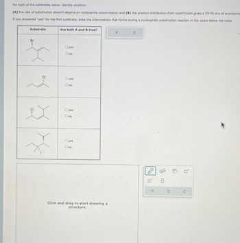 For each of the substrates below, identify whether:
(A) the rate of substitution doesn't depend on nucleophile concentration and (B) the product distribution from substitution gives a 50/50 mix of enantiome
If you answered "yes" for the first susbtrate, draw the intermediate that forms during a nucleophilic substitution reaction in the space below the table.
Substrate
Br
2
..
Are both A and B true?
Oyes
Ono
Oyes
Ono
Oyes
Ono
Oyes
Ono
Click and drag to start drawing a
structure.
X
5
ㄖˋ
X
2:0
G
€