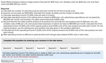 Ozark Metal Company makes a single product that sells for $45.5 per unit. Variable costs are $29.1 per unit, and fixed
costs total $65,355 per month.
Required:
a. Calculate the number of units that must be sold each month for the firm to break even.
b. Assume current sales are $414,000. Calculate the margin of safety and the margin of safety ratio.
c. Calculate operating income if 5,300 units are sold in a month.
d. Calculate operating income if the selling price is raised to $48.5 per unit, advertising expenditures are increased by
$10,000 per month, and monthly unit sales volume becomes 6,000 units.
e. Assume that the firm adds another product to its product line and that the new product sells for $22 per unit, has
variable costs of $16 per unit, and causes fixed expenses in total to increase to $87,000 per month. Calculate the firm's
operating income if 5,300 units of the original product and 4,200 units of the new product are sold each month. For the
original product, use the selling price and variable cost data given in the problem statement.
f. Calculate the firm's operating income if 3,200 units of the original product and 6,300 units of the new product are sold
each month.
g. Why operating income is different in parts e and f, even though sales totaled 9,500 units in each case.
Complete this question by entering your answers in the tabs below.
Required A Required B Required C
Required D
Required E
Required F Required G
Calculate operating income if the selling price is raised to $48.5 per unit, advertising expenditures are increased by $10,000
per month, and monthly unit sales volume becomes 6,000 units.
Note: Do not round intermediate calculations.
Operating income