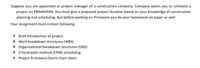 Suppose you are appointed as project manager of a construction company. Company wants you to schedule a
project on PRIMAVERA. You must give a proposed project duration based on your knowledge of construction
planning and scheduling. But before working on Primavera you do your homework on paper as well.
Your assignment must contain following.
• Brief introduction of project
• Work breakdown structures (WBS)
• Organizational breakdown structures (OBS)
• Critical-path-method (CPM) scheduling
• Project Primavera Gannt chart sheet
