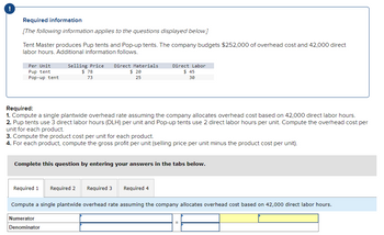 Required information
[The following information applies to the questions displayed below.]
Tent Master produces Pup tents and Pop-up tents. The company budgets $252,000 of overhead cost and 42,000 direct
labor hours. Additional information follows.
Per Unit
Pup tent
Pop-up tent
Selling Price Direct Materials
$78
73
$20
25
Required:
1. Compute a single plantwide overhead rate assuming the company allocates overhead cost based on 42,000 direct labor hours.
2. Pup tents use 3 direct labor hours (DLH) per unit and Pop-up tents use 2 direct labor hours per unit. Compute the overhead cost per
unit for each product.
3. Compute the product cost per unit for each product.
4. For each product, compute the gross profit per unit (selling price per unit minus the product cost per unit).
Complete this question by entering your answers in the tabs below.
Required 1 Required 2
Direct Labor
$45
30
Numerator
Denominator
Required 3
Required 4
Compute a single plantwide overhead rate assuming the company allocates overhead cost based on 42,000 direct labor hours.