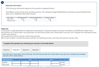 Required information
[The following information applies to the questions displayed below.]
Tent Master produces Pup tents and Pop-up tents. The company budgets $252,000 of overhead cost and 42,000 direct
labor hours. Additional information follows.
Per Unit
Pup tent
Pop-up tent
Selling Price Direct Materials.
$ 78
73
Required:
1. Compute a single plantwide overhead rate assuming the company allocates overhead cost based on 42,000 direct labor hours.
2. Pup tents use 3 direct labor hours (DLH) per unit and Pop-up tents use 2 direct labor hours per unit. Compute the overhead cost per
unit for each product.
Required 1
$ 20
25
3. Compute the product cost per unit for each product.
4. For each product, compute the gross profit per unit (selling price per unit minus the product cost per unit).
Complete this question by entering your answers in the tabs below.
Pup tent
Pop-up tent
Direct Labor
$45
30
Required 2 Required 3
Required 4
Pup tents use 3 direct labor hours (DLH) per unit and Pop-up tents use 2 direct labor hours per unit. Compute the overhead
cost per unit for each product.
Plantwide Overhead Rate Direct Labor Hours per Unitt
Overhead Cost per Unit
per unit
per unit