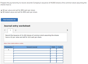 Prepare the journal entry to record Jevonte Company's issuance of 41,000 shares of its common stock assuming the
shares have a:
a. $3 par value and sell for $19 cash per share.
b. $3 stated value and sell for $19 cash per share.
View transaction list
Journal entry worksheet
<
1
Record the issuance of 41,000 shares of common stock assuming the shares
have a $3 par value and sell for $19 cash per share.
2
Note: Enter debits before credits.
Transaction
a.
General Journal
Debit Credit