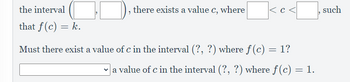 the interval
that f(c) = k.
, there exists a value c, where
|<c<[
Must there exist a value of c in the interval (?, ?) where fƒ (c) :
=
1?
| a value of c in the interval (?, ?) where f(c) = 1.
such