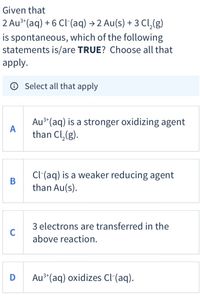 Given that
2 Au**(aq) + 6 Cl-(aq) → 2 Au(s) + 3 Cl,(g)
is spontaneous, which of the following
statements is/are TRUE? Choose all that
apply.
O Select all that apply
Au³*(aq) is a stronger oxidizing agent
A
than Cl,(g).
3+
Cl(aq) is a weaker reducing agent
than Au(s).
3 electrons are transferred in the
C
above reaction.
Au3*(aq) oxidizes Cl-(aq).
