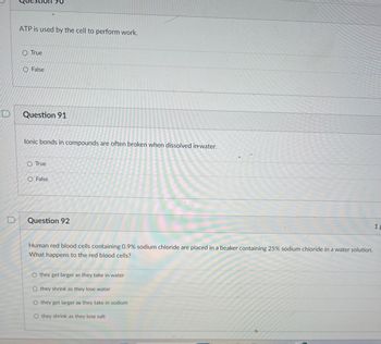 ### Biology Quiz Questions for Students

#### Question 90
**ATP is used by the cell to perform work.**
- True
- False

#### Question 91
**Ionic bonds in compounds are often broken when dissolved in water.**
- True
- False

#### Question 92
**Human red blood cells containing 0.9% sodium chloride are placed in a beaker containing 25% sodium chloride in a water solution. What happens to the red blood cells?**
- they get larger as they take in water
- they shrink as they lose water
- they get larger as they take in sodium
- they shrink as they lose salt