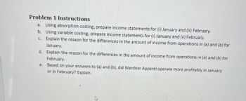 **Problem 1 Instructions**

a. Using absorption costing, prepare income statements for (i) January and (ii) February.

b. Using variable costing, prepare income statements for (i) January and (ii) February.

c. Explain the reason for the differences in the amount of income from operations in (a) and (b) for January.

d. Explain the reason for the differences in the amount of income from operations in (a) and (b) for February.

e. Based on your answers to (a) and (b), did Wardner Apparel operate more profitably in January or in February? Explain.