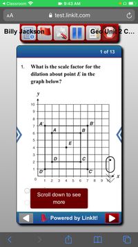 Classroom
11 9:43 AM
AA
test.linkit.com
Billy Jackson
Geo Unit 2 C...
1 of 13
1.
What is the scale factor for the
dilation about point E in the
graph below?
y
10
8
A'
7
B'
A
B
6
E
4
3
D
2
1
D'
C'
1
2
3
4
5
6
7
8
9 10
Scroll down to see
more
Powered by Linklt!
