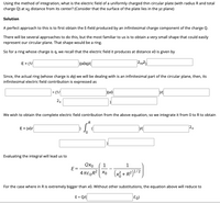 Using the method of integration, what is the electric field of a uniformly charged thin circular plate (with radius Rand total
charge Q) at xo distance from its center? (Consider that the surface of the plate lies in the yz plane)
Solution
A perfect approach to this is to first obtain the E-field produced by an infinitesimal charge component of the charge Q.
There will be several approaches to do this, but the most familiar to us is to obtain a very small shape that could easily
represent our circular plane. That shape would be a ring.
So for a ring whose charge is q, we recall that the electric field it produces at distance x0 is given by
E = (1
Since, the actual ring (whose charge is dq) we will be dealing with is an infinitesimal part of the circular plane, then, its
infinitesimal electric field contribution is expressed as
= (1/
D(x0
24
We wish to obtain the complete electric field contribution from the above equation, so we integrate it from 0 to R to obtain
.R
E = (x0/
24
Evaluating the integral will lead us to
QXo
1
1
E=
4 TE,R? Xo (x3 + R²)?/2
For the case where in Ris extremely bigger than x0. Without other substitutions, the equation above will reduce to
E = Q/
Eo)
