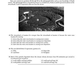 Base your answers to questions 48 through 50 on the photograph below and on your knowledge of Earth
science. The photograph shows a meandering stream in a wooded area. Points A and B represent locations on the
streambanks. Letter X represents a flat area near the stream.
48 The streambank at location B is steeper than the streambank at location A because the water near
location B is moving
(1) slower than the water near location A, causing more erosion
(2) slower than the water near location A, causing more deposition
(3) faster than the water near location A, causing more erosion
(4) faster than the water near location A, causing more deposition
49 The area labeled letter X represents a portion of a
(1) delta
(2) sand dune
(3) finger lake
(4) floodplain
50 Most of the particles deposited where the stream velocity decreases from 50 centimeters per second to
5 centimeters per second are
(1) small cobbles and large pebbles
(2) small pebbles and large sand
(3) small sand and large silt
(4) small silt and large clay