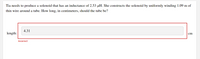 Tia needs to produce a solenoid that has an inductance of 2.53 µH. She constructs the solenoid by uniformly winding 1.09 m of
thin wire around a tube. How long, in centimeters, should the tube be?
4.31
length:
cm
Incorrect
