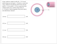 A long, conductive cylinder of radius R1 = 3.15 cm and
uniform charge per unit length A = 302 pC/m is coaxial with
a long, cylindrical, nonconducting shell of inner and outer
radii R2 = 11.0 cm and R3 = 12.6 cm, respectively. If the
cylindrical shell carries a uniform charge density of
p = 53.6 pC/m3, find the magnitude of the electric field at
each radial distance indicated.
R, Ř,
2.39 cm:
N/C
4.25 cm:
N/C
11.3 cm:
N/C
20.5 cm:
N/C
