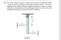 3.9. The system shown in Fig. P3.3 consists of a uniform rod which has length
1, mass m, and mass moment of inertia about its mass center I. The rod is
supported by two springs which have stiffness coefficients k and k2, as shown
in the figure. Determine the system differential equation of motion for small
oscillations. Determine also the system natural frequency.
1/2
k1
k2
Fig. P3.3
