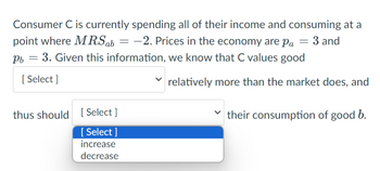 Consumer C is currently spending all of their income and consuming at a
point where MRS ab = -2. Prices in the economy are pa = 3 and
Pb = 3. Given this information, we know that C values good
[Select]
relatively more than the market does, and
thus should [Select]
[Select]
increase
decrease
their consumption of good b.