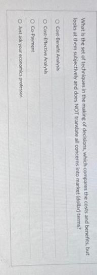 What is the set of techniques in the making of decisions, which compares the costs and benefits, but
looks at them subjectively and does NOT translate all concerns into market (dollar) terms?
O Cost-Benefit Analysis
O Cost-Effective Analysis
O Co-Payment
O Just ask your economics professor.