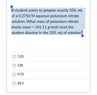 A student wants to prepare exactly 350. ml
of a 0.2750 M aqueous potassium nitrate
solution. What mass of potassium nitrate
(molar mass = 101.11 g/mol) must the
student dissolve in the 350. mL of solution?
7.01
128
O 9.73
28.1
