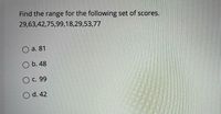 Find the range for the following set of scores.
29,63,42,75,99,18,29,53,77
O a. 81
O b. 48
O C. 99
O d. 42
