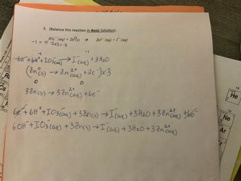 37
2-8-18-8-1
32.906
Cs
➡
18-8-1 2-
2-8
Sy
a
19
2-8-8
85.4678
5R
+1 (22L
Chemistry - 2011 Edition
A
88
-18-32-18
3. (Balance this reaction In Basic Solution):
103¯¯ (aq) + Zn (s) →
-1=15-2×3=6
Ge
(Zn (s)
0
-1
1
-66 + 6H² + 103 (14) I (4) + 3H₂O
→ Zn (uu)
2+
Ö
SUB at the
Zn²+ (aq) + I (aq)
+ 2e-¯)x3
2+
32n (s) 32 (aq) + be
68² + 6H²+I03 (64) + 32M(5) → I (aq) + 3H₂O +3² (aa) +6e-
60H²+I03(aq) +3Zn(s) → I (14) + 3H₂0 + 3 Zn ((4)
сии)
2+
کی کارا
-1 20.180
10
2-8
39.948
Ar
0245
22
+2
Ne
4.00260
18
18
0
He