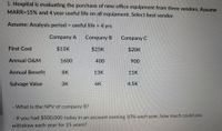 1. Hospital is evaluating the purchase of new office eguipment from three vendors. Assume
MARR=15% and 4 year useful life on lall equipment. Select best vendor.
Assume: Analysis period = useful life = 4 yrs
Company A
Company B
Company C
First Cost
$15K
$25K
$20K
Annual O&M
1600
400
900
Annual Benefit
8K
13К
11K
Salvage Value
3K
6K
4.5K
- What is the NPV of company B?
If you had $500,000 today in an account earning 10% each year, how much could you
withdraw each year for 25 years?
