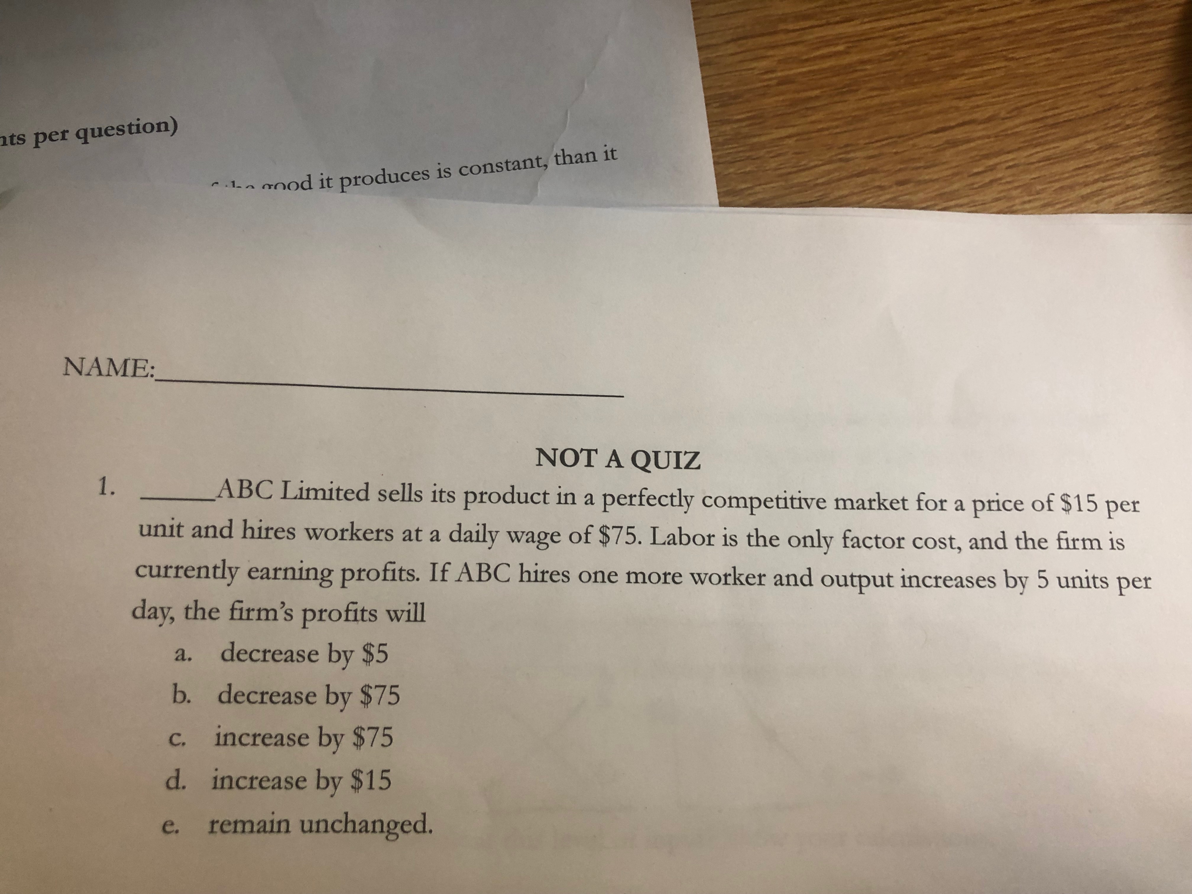 nts per question)
1a0od it produces is constant, than it
NAME:
NT A QUIZ
ABC Limited sells its product in a perfectly competitive market for a price of $15
1.
per
unit and hires workers at a daily wage of $75. Labor is the only factor cost, and the firm is
currently earning profits. If ABC hires one more worker and output increases by 5 units
per
day, the firm's profits will
a. decrease by $5
b. decrease by $75
c. increase by $75
d. increase by $15
e. remain unchanged.
