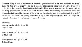 Given an array of ints, is it possible to choose a group of some of the ints, such that the group
sums to the given target? This is a classic backtracking recursion problem. Once you
understand the recursive backtracking strategy in this problem, you can use the same pattern
for many problems to search a space of choices. Rather than looking at the whole array, our
convention is to consider the part of the array starting at index start and continuing to the end of
the array. The caller can specify the whole array simply by passing start as 0. No loops are
needed -- the recursive calls progress down the array.
Example:
Input: groupSum(0, [2, 4, 8], 10)
Output: True
Input: groupSum(0, [2, 4, 8], 14)
Output: True
Input: groupSum(0, [2, 4, 8], 9)
Output: False