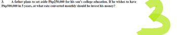 3.
A father plans to set aside Php250,000 for his son's college education. If he wishes to have
Php500,000 in 5 years, at what rate converted monthly should he invest his money?
3