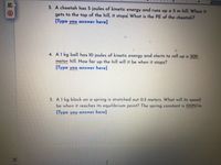 3. A cheetah has 5 joules of kinetic energy and runs up a 5 m hill. When it
gets to the top of the hill, it stops, What is the PE of the cheetah?
[Type you answer here]
4. A1 kg ball has 10 joules of kinetic energy and starts to roll up a 300
meter hill. How far up the hill will it be when it stops?
[Type you answer here]
5. A1 kg block on a spring is stretched out 0.5 meters. What will its speed
be when it reaches its equilibrium point? The spring constant is 100N/m.
[Type you answer here]
LT
