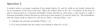 Question 5
A subject looks at an image consisting of two simple objects, O₁ and O2, while an eye-tracker returns the
(x, y) coordinates of the focus of his gaze. When the subject looks at O₁, the a coordinate of the focus of
gaze is characterised by a Gaussian probability density function 9₁ with mean -5 and variance 5, while a
Gaussian probability density functiom 92 with mean 5 and variance 7 is used for object O₂. The probabilities
that the subject looks at objects O₁ and O₂ are P(O₁) = 0.6 and P(O2₂) = 0.4.
1. Calculate the posterior probability P(0₁|x = 1)
2. Is it more probable that the subject was looking at object O₁ or O₂?