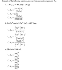 For each of the following reactions, choose which expression represents K.
a. TIC13 (s) = TICI(s) + Cl2 (g)
[TICI][Cl2]
O K.
[TICI3]
O K. = [Cl2]
[TICI,]
OK.
[TICI][Cl2]
b. CuCl,2 (ag) = Cu²+ (aq) + 4C1¯(ag)
2+
Cu?
O K.
[CuCl,2-]
OK.
[CuCl,2]
[CuCl,² ]
Ο Κ.
[CuCl, 2-
c. 302 (g) = 203 (g)
[O3]³
O Ke
[02]?
[03]?
O K :
[02]3
[03]?
OKe
