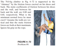 The 70.0-kg climber in Fig. 4-72 is supported in the
“chimney" by the friction forces exerted on his shoes and
back. The static coefficients of friction between his shoes
and the wall, and between his
back and the wall, are 0.80 and
0.60, respectively. What is the
minimum normal force he must
exert? Assume the walls are ver-
tical and that the static friction
forces are both at their maximum.
Ignore his grip on the rope.
FIGURE 4–72
Problem 89.
