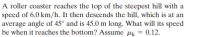 A roller coaster reaches the top of the steepest hill with a
speed of 6.0 km/h. It then descends the hill, which is at an
average angle of 45° and is 45.0 m long. What will its speed
be when it reaches the bottom? Assume µk = 0.12.
