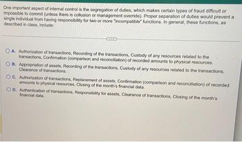 One important aspect of internal control is the segregation of duties, which makes certain types of fraud difficult or
impossible to commit (unless there is collusion or management override). Proper separation of duties would prevent a
single individual from having responsibility for two or more "incompatible" functions. In general, these functions, as
described in class, include:
OA. Authorization of transactions, Recording of the transactions, Custody of any resources related to the
transactions, Confirmation (comparison and reconciliation) of recorded amounts to physical resources.
B. Appropriation of assets, Recording of the transactions, Custody of any resources related to the transactions,
Clearance of transactions.
OC. Authorization of transactions, Replacement of assets, Confirmation (comparison and reconciliation) of recorded
amounts to physical resources, Closing of the month's financial data.
OD. Authentication of transactions, Responsibility for assets, Clearance of transactions, Closing of the month's
financial data.