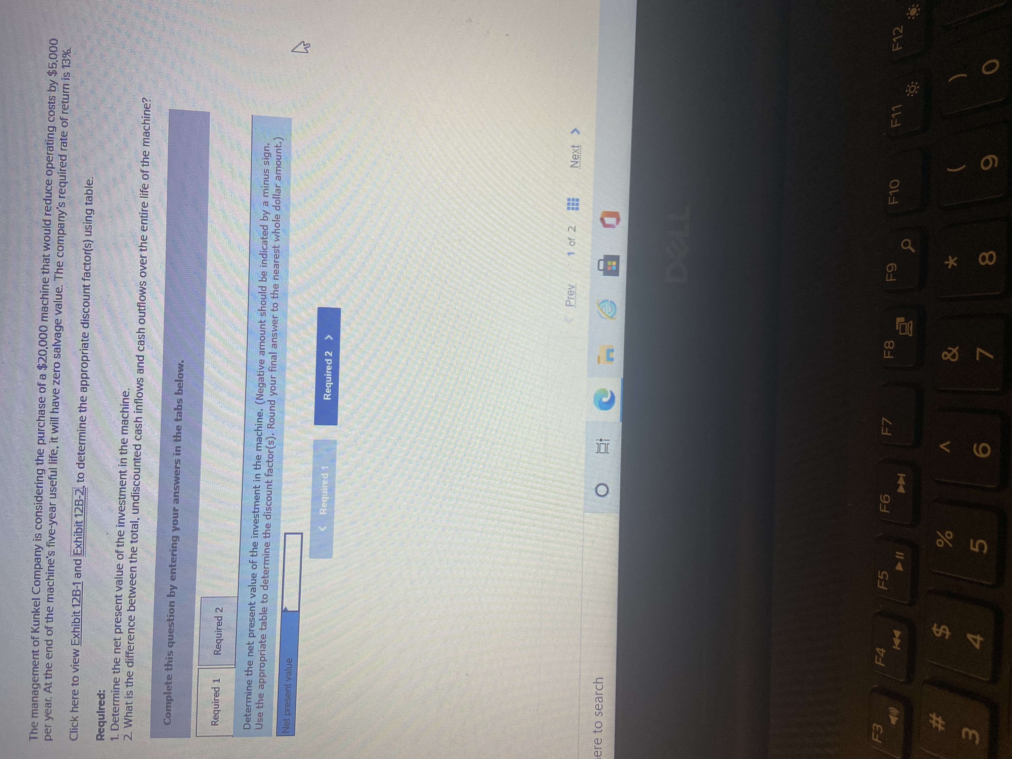 The management of Kunkel Company is considering the purchase ofa $20,000 machine that would reduce operating costs by $5,000
per year. At the end of the machine's five-year useful life, it will have zero sallvage value. The company's required rate of return is 13%.
Click here to view Exhibit 12B-1 and Exhibit 12B-2, to determine the appropriate discount factor(s) using table.
Required:
1. Determine the net present value of the investment in the machine.
2 What is the difference between the total, undiscounted cash inflows and cash outflows over the entire life of the machine?
Complete this question by entering your answers in the tabs below.
Required 1
Required 2
Determine the net present value of the investment in the machine. (Negative amount should be indicated by a minus sign.
Use the appropriate table to determine the discount factor(s). Round your final answer to the nearest whole dollar amount.)
Net present value
<Required 1
Required 2 >
Prev
1 of 2
ere to search
F4
F5
F7
F12
81
Coca
V.
24
)
4.
9.
7.
8.
