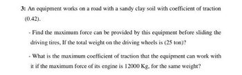 3: An equipment works on a road with a sandy clay soil with coefficient of traction
(0.42).
- Find the maximum force can be provided by this equipment before sliding the
driving tires. If the total weight on the driving wheels is (25 ton)?
- What is the maximum coefficient of traction that the equipment can work with
it if the maximum force of its engine is 12000 Kg, for the same weight?