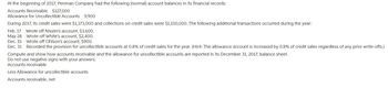 At the beginning of 2017, Penman Company had the following (normal) account balances in its financial records:
Accounts Receivable $127,000
Allowance for Uncollectible Accounts 9,900
During 2017, its credit sales were $1,173,000 and collections on credit sales were $1,150,000. The following additional transactions occurred during the year:
Feb. 17
Wrote off Nissim's account, $3,600.
May 28
Wrote off White's account, $2,400.
Dec. 15
Wrote off Ohlson's account, $900.
Dec. 31
Recorded the provision for uncollectible accounts at 0.8% of credit sales for the year. (Hint: The allowance account is increased by 0.8% of credit sales regardless of any prior write-offs.)
Compute and show how accounts receivable and the allowance for uncollectible accounts are reported in its December 31, 2017, balance sheet.
Do not use negative signs with your answers.
Accounts receivable
Less Allowance for uncollectible accounts
Accounts receivable, net