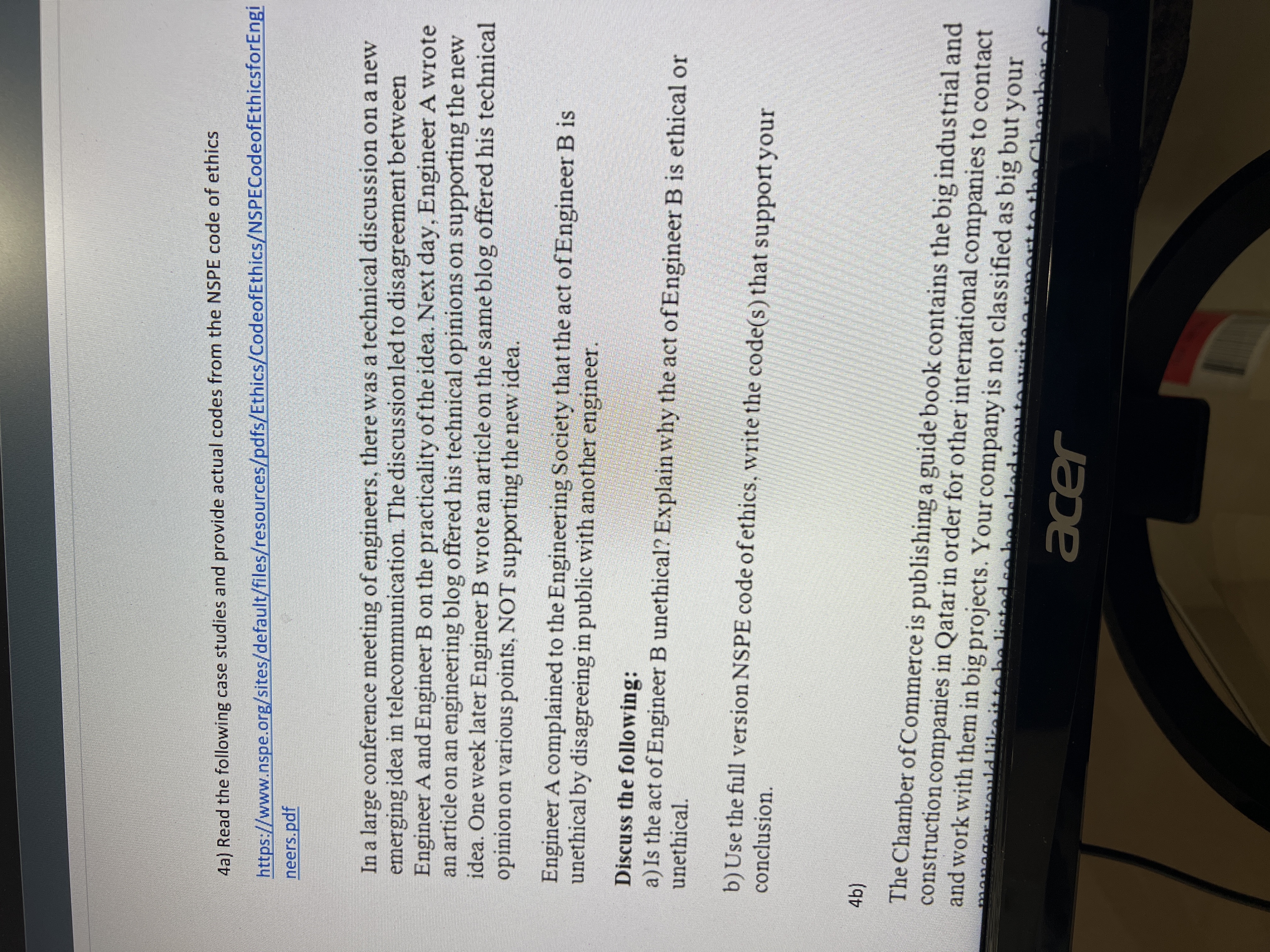 4a) Read the following case studies and provide actual codes from the NSPE code of ethics
https://www.nspe.org/sites/default/files/resources/pdfs/Ethics/CodeofEthics/NSPECodeofEthicsforEngi
neers.pdf
In a large conference meeting of engineers, there was a technical discussion on a new
emerging idea in telecommunication. The discussion led to disagreement between
Engineer A and Engineer B on the practicality ofthe idea. Next day, Engineer A wrote
an article on an engineering blog offered his technical opinions on supporting the new
idea. One week later Engineer B wrote an article on the same blog offered his technical
opinion on various points, NOT supporting the new idea.
Engineer A complained to the Engineering Society that the act of Engineer B is
unethical by disagreeing in public with another engineer.
Discuss the following:
a) Is the act of Engineer B unethical? Explain why the act ofEngineer B is ethical or
unethical.
b)Use the full version NSPE code ofethics, write the code(s) that support your
conclusion.
(4),
The Chamber ofCommerce is publishing a guide book contains the big industrial and
construction companies in Qatar in order for other international companies to contact
and work with them in big projects. Your company is not classified as big but your
he listed eoha
thaC
hamber of
acer
