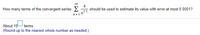 00
How many terms of the convergent series 2
4
should be used to estimate its value with error at most 0.0001?
1.1
n=1 h
About 10-
(Round up to the nearest whole number as needed.)
terms
