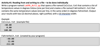 Activity #1: Reading from and writing to a file – to be done individually
Write a program named Lab9b_Act1.py that opens a file named Celsius.txt that contains a list of
temperature values in degrees Celsius (one per line) and creates a file named Fahrenheit.txt that
contains the same temperature values (one per line, in the same order) in degrees Fahrenheit. Output
your results with two (2) decimal places, right justified, with a 10 character width.
Example
Celsius.txt (example file)
-40.00
0.00
100.00
Fahrenheit.txt (created by your program)
-40.00
32.00
212.00
