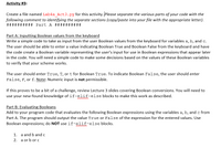 Activity #3:
Create a file named Lab4a_Act3.py for this activity. Please separate the various parts of your code with the
following comment to identifying the separate sections (copy/paste into your file with the appropriate letter).
########## Part A ##########
Part A: Inputting Boolean values from the keyboard
Write a simple code to take as input from the user Boolean values from the keyboard for variables a, b, and c.
The user should be able to enter a value indicating Boolean True and Boolean False from the keyboard and have
the code create a Boolean variable representing the user's input for use in Boolean expressions that appear later
in the code. You will need a simple code to make some decisions based on the values of these Boolean variables
to verify that your scheme works.
The user should enter True, T, or t for Boolean True. To indicate Boolean False, the user should enter
False, F, or f. Note: Numeric input is not permissible.
If this proves to be a bit of a challenge, review Lecture 3 slides covering Boolean conversions. You will need to
use your new-found knowledge of if-elif-else blocks to make this work as described.
Part B: Evaluating Booleans
Add to your program code that evaluates the following Boolean expressions using the variables a, b, and c from
Part A. The program should output the value True or False of the expression for the entered values. Use
Boolean expressions; do NOT use if-elif-else blocks.
1. a and b and c
2. a or b orc
