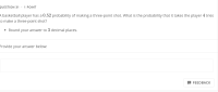 A basketball player has a 0.52 probability of making a three-point shot. What is the probability that it takes the player
co make a three-point shot?
• Round your answer to 3 decimal places.
Provide your answer below:
