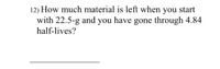 12) How much material is left when you start
with 22.5-g and you have gone through 4.84
half-lives?
