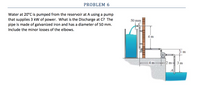 PROBLEM 6
Water at 20°C is pumped from the reservoir at A using a pump
that supplies 3 kW of power. What is the Discharge at C? The
pipe is made of galvanized iron and has a diameter of 50 mm.
50 mm
Include the minor losses of the elbows.
4 m
4 m-
2 m- 3 m
A
