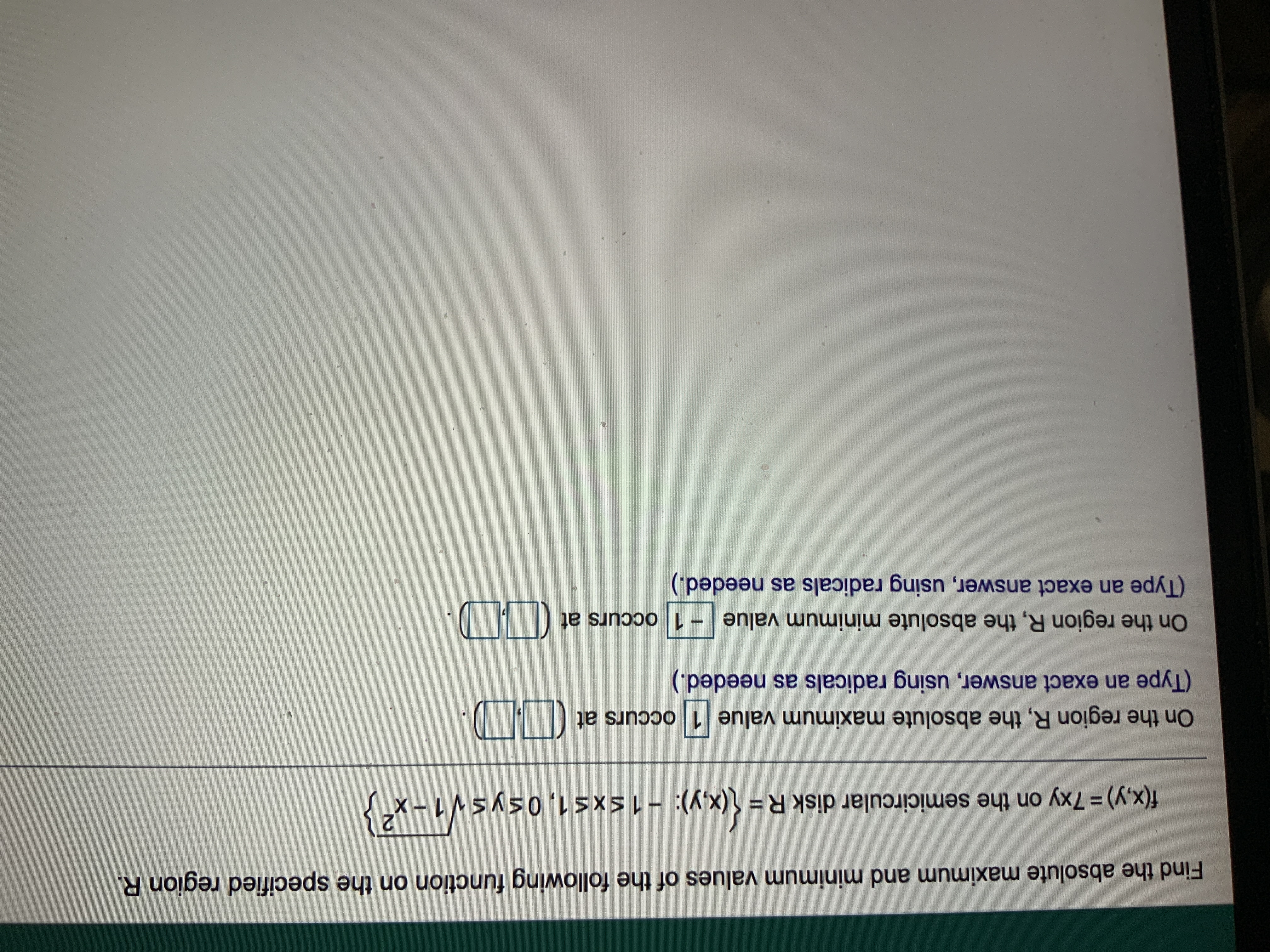 Find the absolute maximum and minimum values of the following function on the specified region R.
f(x,y)%3D7xy on the semicircular disk R= (x,y): - 1sxs1,0sysV1-x
On the region R, the absolute maximum value 1 occurs at
(Type an exact answer, using radicals as needed.)
On the region R, the absolute minimum value - 1 occurs at
(Type an exact answer, using radicals as needed.)
