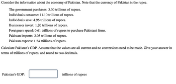 Consider the information about the economy of Pakistan. Note that the currency of Pakistan is the rupee.
The government purchases: 3.30 trillions of rupees.
Individuals consume: 11.10 trillions of rupees.
Individuals save: 4.96 trillions of rupees.
Businesses invest: 1.20 trillions of rupees.
Foreigners spend: 0.61 trillions of rupees to purchase Pakistani firms.
Pakistan imports: 2.05 trillions of rupees.
Pakistan exports: 1.24 trillions of rupees.
Calculate Pakistan's GDP. Assume that the values are all current and no conversions need to be made. Give your answer in
terms of trillions of rupees, and round to two decimals.
Pakistan's GDP:
trillions of rupees