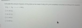 Calculate the amount of grams of NH3 that can be made if 4.00 g of H₂ are completely consumed according to this equation
3 H2 + N2
--> 2 NH3
OA. 45.3 g
B. 22.7 g
O C. 34.0 g
OD. 68.0 g