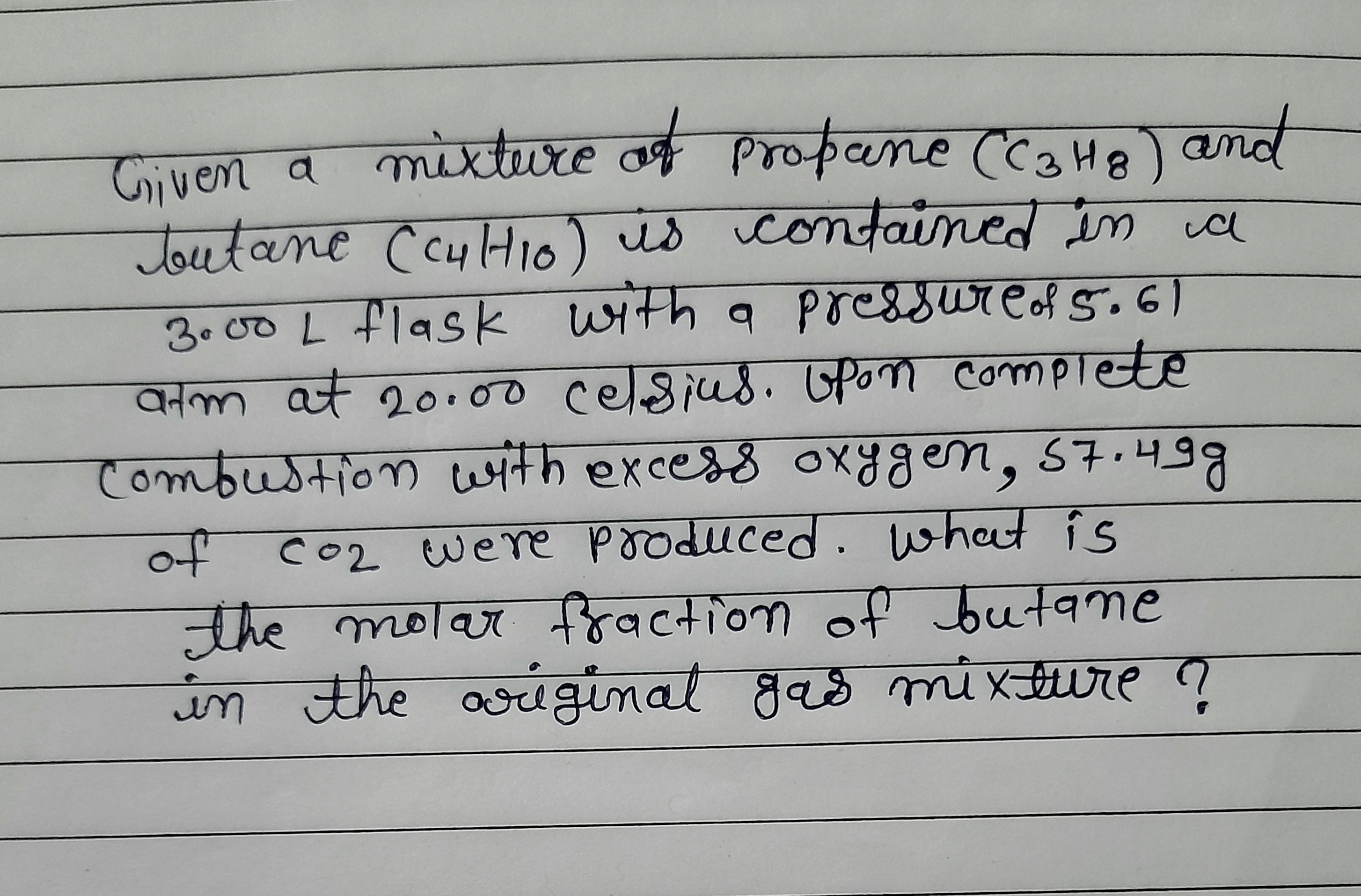 Given a mixture of propane (CaHe) and
Toutane CcyHio) is contained in ia
3.00 L flask with a poressureof 5.61
atm at 20100 celsius. Opon complete
combustion with excess oxygen, 57.4
कला
of co2 were produced. what is
नाह लठाज नहवcना०णा ०
the molar fraction of butane
in the gas mi xture ?
ariginal
