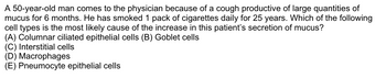 A 50-year-old man comes to the physician because of a cough productive of large quantities of
mucus for 6 months. He has smoked 1 pack of cigarettes daily for 25 years. Which of the following
cell types is the most likely cause of the increase in this patient's secretion of mucus?
(A) Columnar ciliated epithelial cells (B) Goblet cells
(C) Interstitial cells
(D) Macrophages
(E) Pneumocyte epithelial cells