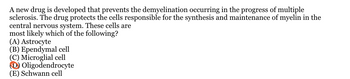 A new drug is developed that prevents the demyelination occurring in the progress of multiple
sclerosis. The drug protects the cells responsible for the synthesis and maintenance of myelin in the
central nervous system. These cells are
most likely which of the following?
(A) Astrocyte
(B) Ependymal cell
(C) Microglial cell
Oligodendrocyte
(E) Schwann cell