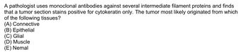 A pathologist uses monoclonal antibodies against several intermediate filament proteins and finds
that a tumor section stains positive for cytokeratin only. The tumor most likely originated from which
of the following tissues?
(A) Connective
(B) Epithelial
(C) Glial
(D) Muscle
(E) Nemal