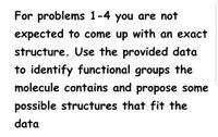 For problems 1-4 you are not
expected to come up with an exact
structure. Use the provided data
to identify functional groups the
molecule contains and propose some
possible structures that fit the
data
